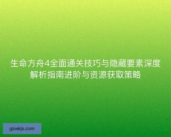 生命方舟4全面通关技巧与隐藏要素深度解析指南进阶与资源获取策略