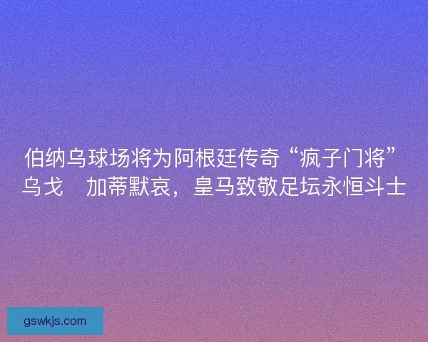 伯纳乌球场将为阿根廷传奇 “疯子门将” 乌戈・加蒂默哀，皇马致敬足坛永恒斗士