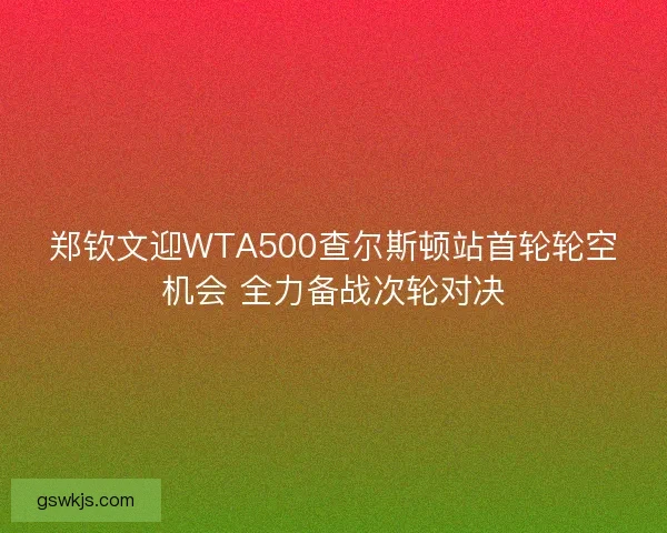 郑钦文迎WTA500查尔斯顿站首轮轮空机会 全力备战次轮对决