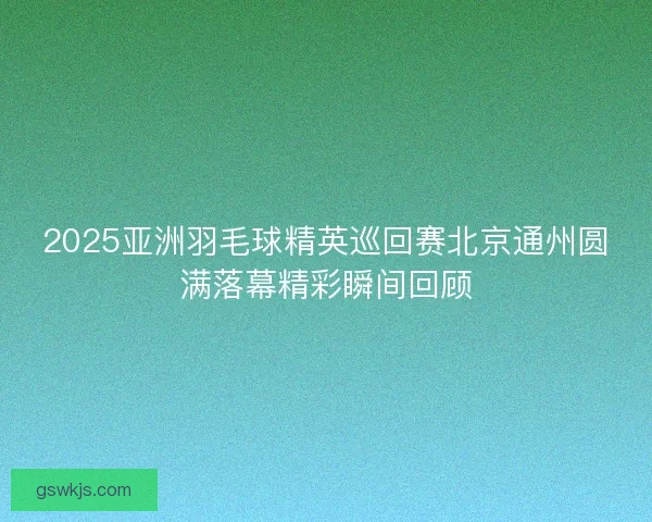 2025亚洲羽毛球精英巡回赛北京通州圆满落幕精彩瞬间回顾