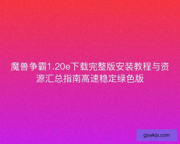 魔兽争霸1.20e下载完整版安装教程与资源汇总指南高速稳定绿色版