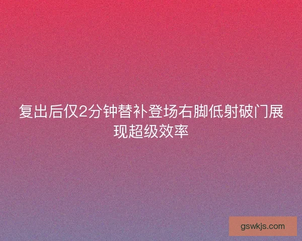 复出后仅2分钟替补登场右脚低射破门展现超级效率