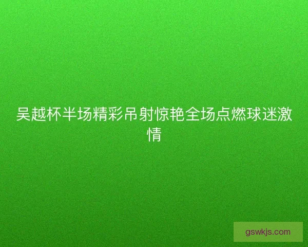 吴越杯半场精彩吊射惊艳全场点燃球迷激情