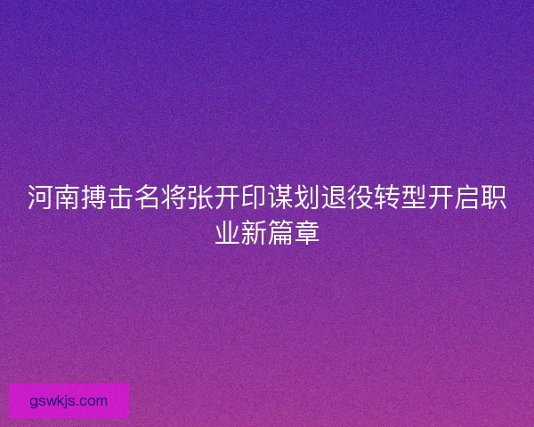 河南搏击名将张开印谋划退役转型开启职业新篇章