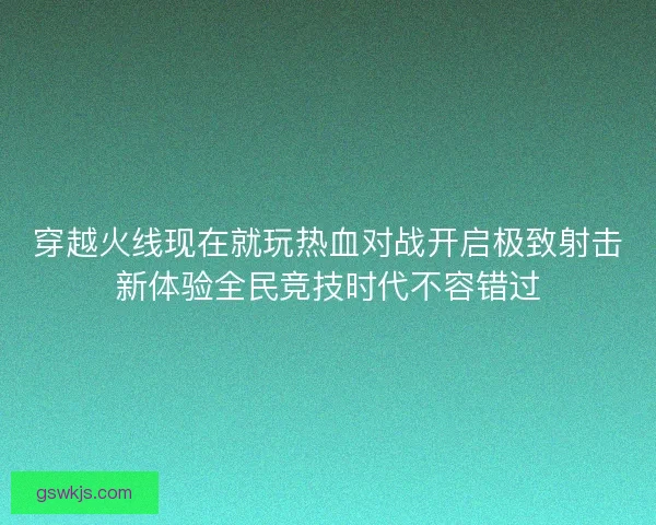 穿越火线现在就玩热血对战开启极致射击新体验全民竞技时代不容错过