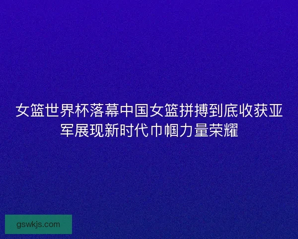 女篮世界杯落幕中国女篮拼搏到底收获亚军展现新时代巾帼力量荣耀