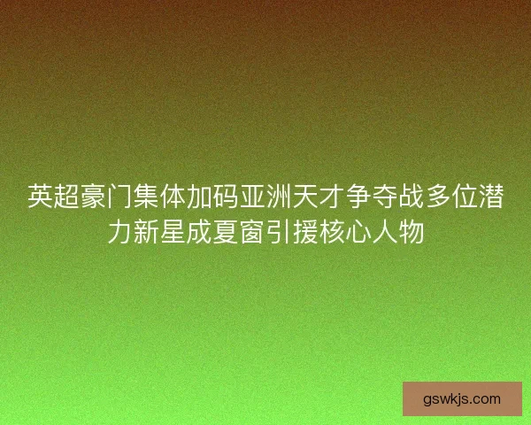 英超豪门集体加码亚洲天才争夺战多位潜力新星成夏窗引援核心人物