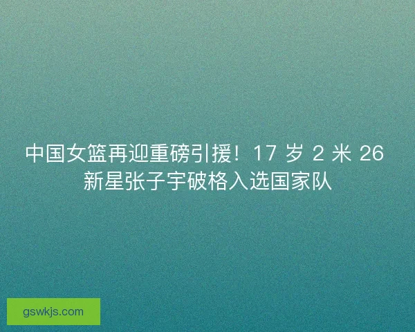 中国女篮再迎重磅引援！17 岁 2 米 26 新星张子宇破格入选国家队