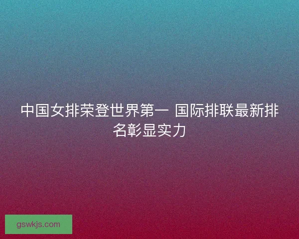 中国女排荣登世界第一 国际排联最新排名彰显实力