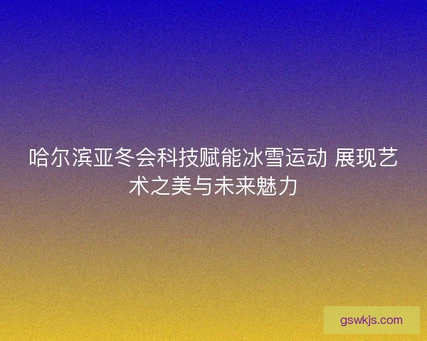 哈尔滨亚冬会科技赋能冰雪运动 展现艺术之美与未来魅力