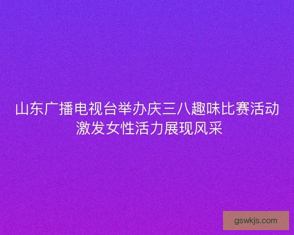 山东广播电视台举办庆三八趣味比赛活动 激发女性活力展现风采